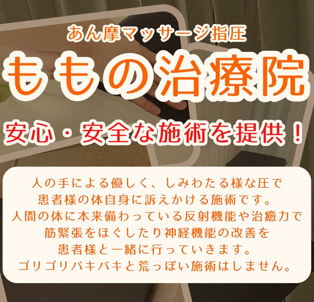 あん摩 マッサージ 指圧 ももの治療院 安心・安全な施術を提供！ 人の手による優しく、しみわたる様な圧で 患者様の体自身に訴えかける施術です。人間の体に本来備わっている 反射機能や治癒力でコリをほぐしたり、神経機能の改善を患者様と一緒に行っていきます。 ゴリゴリバキバキと荒っぽい施術はしません。